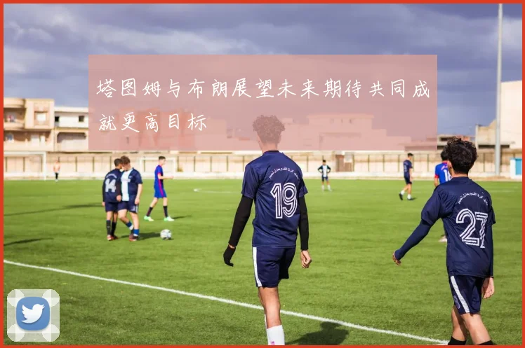 塔图姆与布朗展望未来期待共同成就更高目标