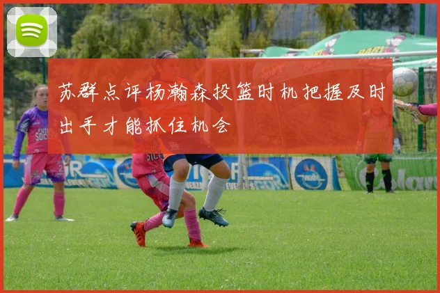 苏群点评杨瀚森投篮时机把握及时出手才能抓住机会