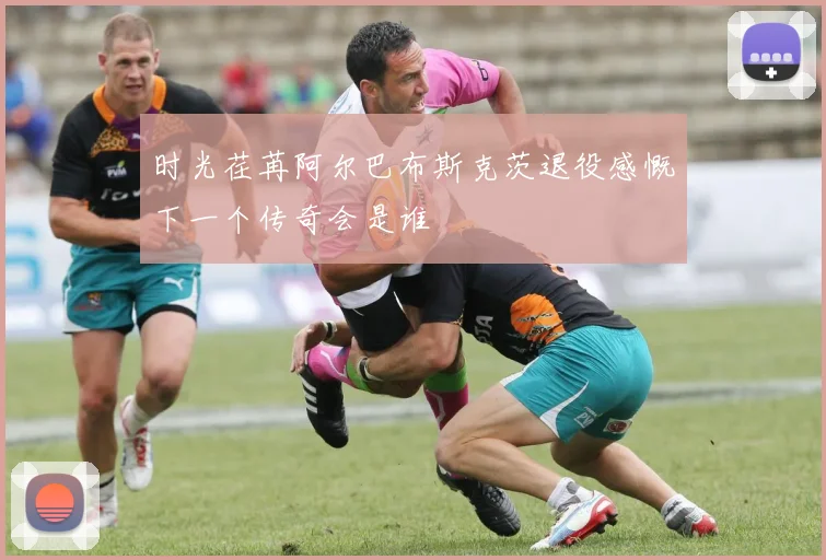 时光荏苒阿尔巴布斯克茨退役感慨下一个传奇会是谁