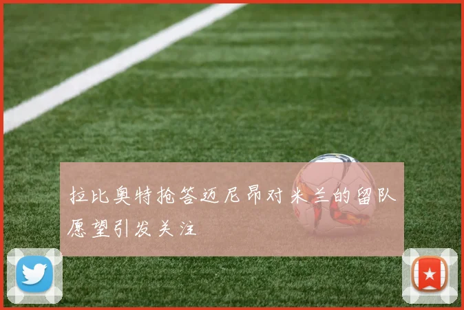 拉比奥特抢答迈尼昂对米兰的留队愿望引发关注