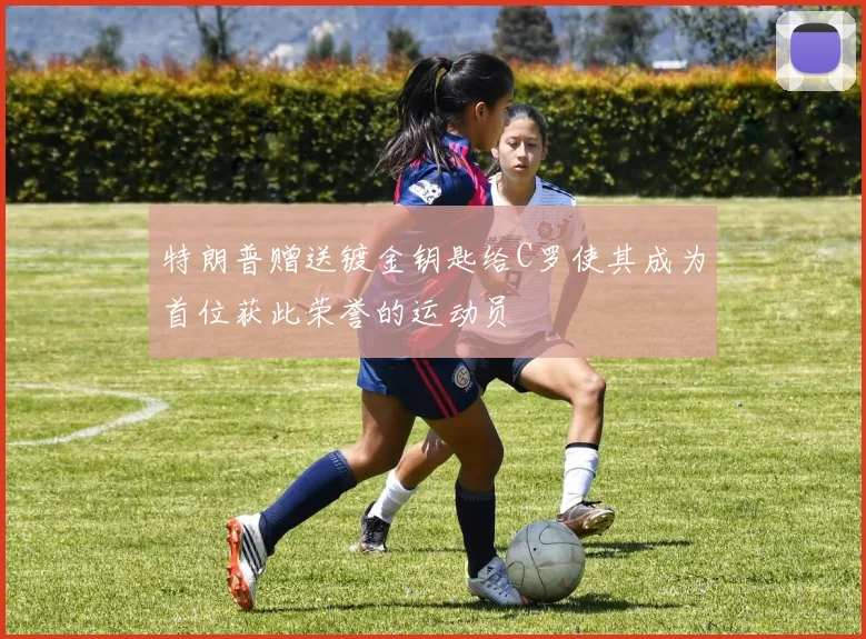 特朗普赠送镀金钥匙给C罗使其成为首位获此荣誉的运动员