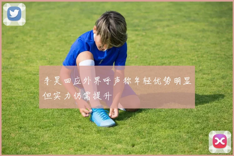 李昊回应外界呼声称年轻优势明显但实力仍需提升