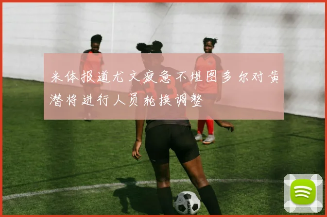 米体报道尤文疲惫不堪图多尔对黄潜将进行人员轮换调整