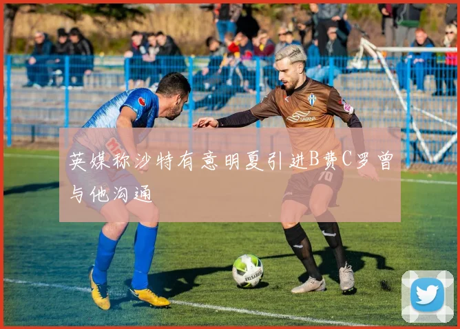 英媒称沙特有意明夏引进B费C罗曾与他沟通