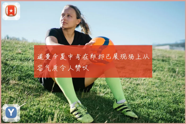 道曼今夏中考在即却已展现场上从容气质令人赞叹