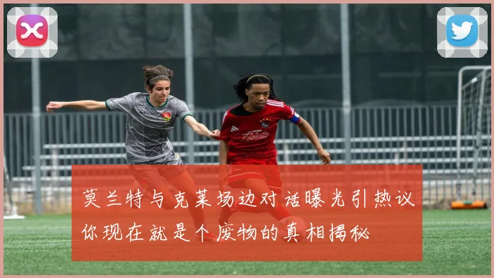 莫兰特与克莱场边对话曝光引热议你现在就是个废物的真相揭秘