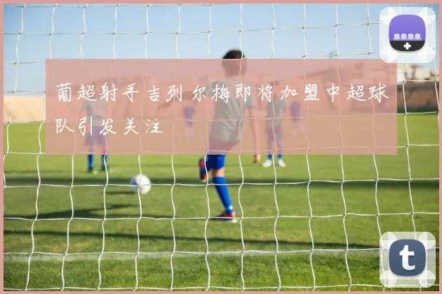 葡超射手吉列尔梅即将加盟中超球队引发关注