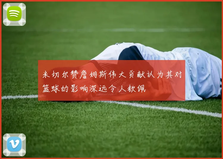 米切尔赞詹姆斯伟大贡献认为其对篮球的影响深远令人钦佩