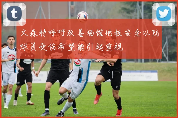 文森特呼吁改善场馆地板安全以防球员受伤希望能引起重视