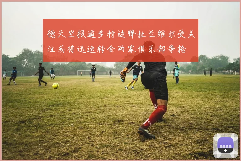 德天空报道多特边锋杜兰维尔受关注或将迅速转会两家俱乐部争抢