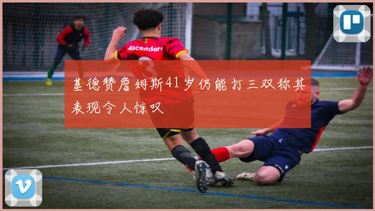 基德赞詹姆斯41岁仍能打三双称其表现令人惊叹