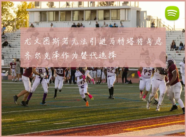 尤文图斯若无法引进马特塔将考虑齐尔克泽作为替代选择