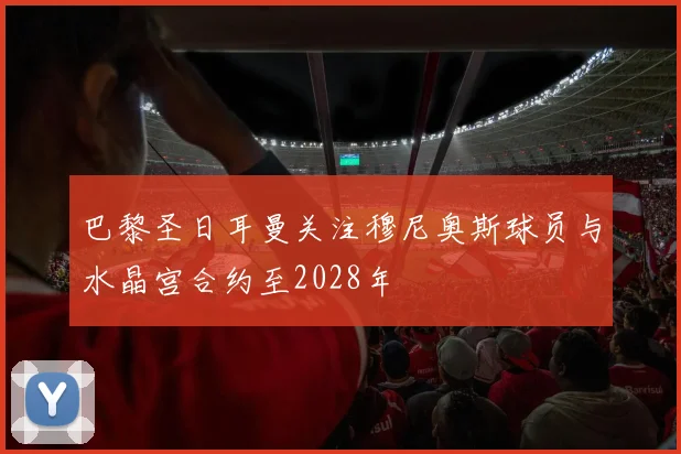 巴黎圣日耳曼关注穆尼奥斯球员与水晶宫合约至2028年