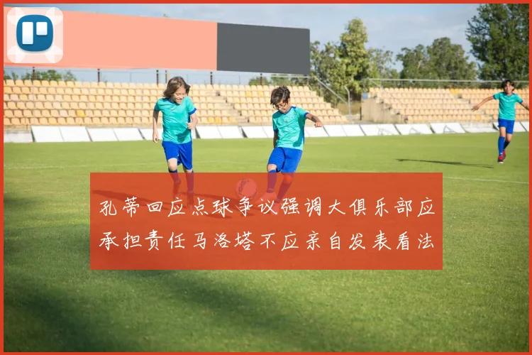 孔蒂回应点球争议强调大俱乐部应承担责任马洛塔不应亲自发表看法